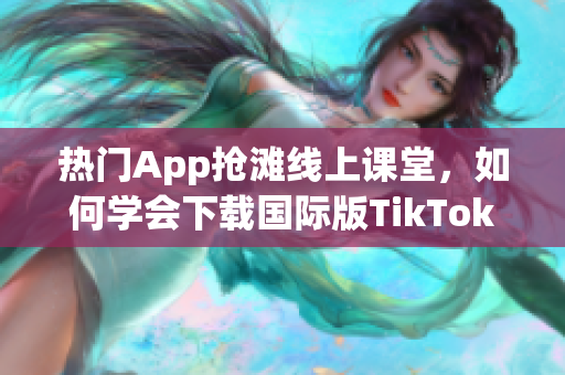 热门App抢滩线上课堂，如何学会下载国际版TikTok？