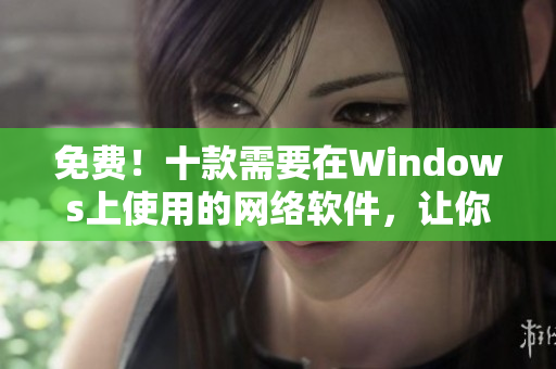 免费！十款需要在Windows上使用的网络软件，让你的工作更加高效！