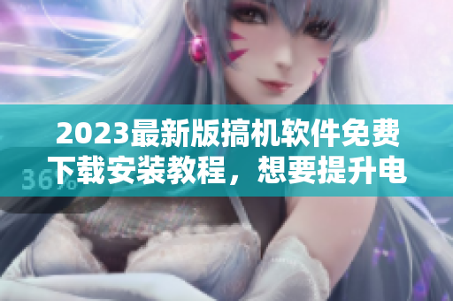2023最新版搞机软件免费下载安装教程，想要提升电脑性能不容错过！