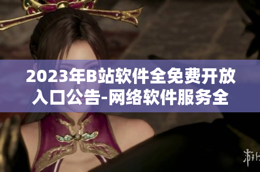 2023年B站软件全免费开放入口公告-网络软件服务全面升级