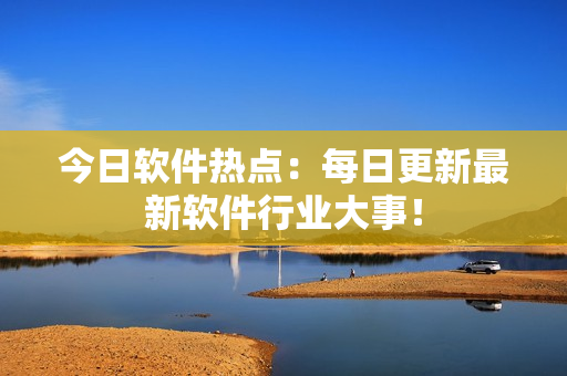 今日软件热点：每日更新最新软件行业大事！
