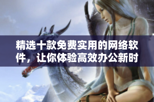 精选十款免费实用的网络软件，让你体验高效办公新时代！
