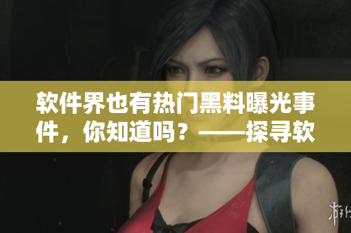 软件界也有热门黑料曝光事件，你知道吗？——探寻软件行业黑幕