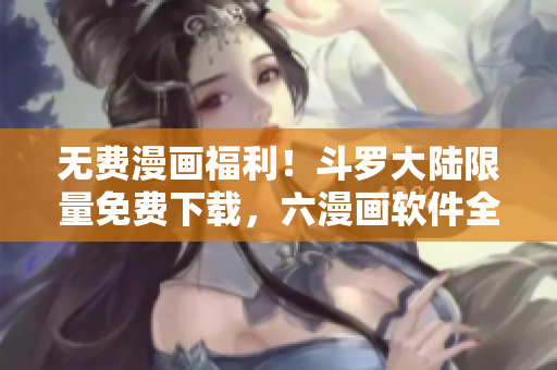 无费漫画福利！斗罗大陆限量免费下载，六漫画软件全新呈现