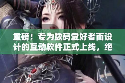 重磅！专为数码爱好者而设计的互动软件正式上线，绝对不仅仅是简单的触摸体验！
