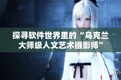 探寻软件世界里的“乌克兰大师级人文艺术摄影师”