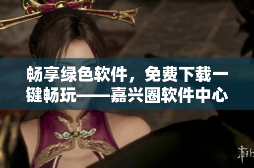 畅享绿色软件，免费下载一键畅玩——嘉兴圈软件中心