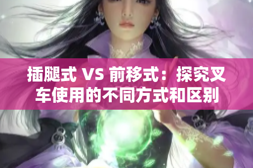 插腿式 VS 前移式：探究叉车使用的不同方式和区别