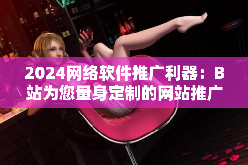 2024网络软件推广利器：B站为您量身定制的网站推广策略