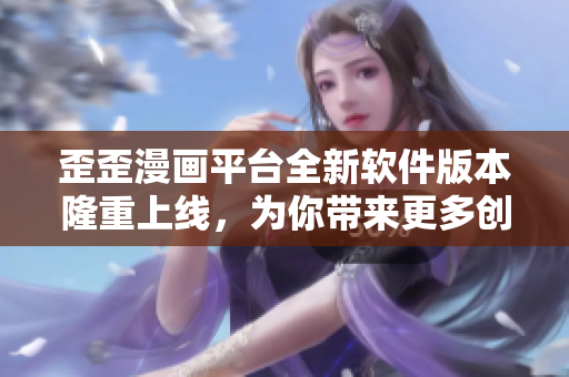 歪歪漫画平台全新软件版本隆重上线，为你带来更多创意内容