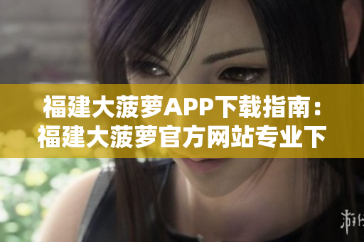 福建大菠萝APP下载指南：福建大菠萝官方网站专业下载教程