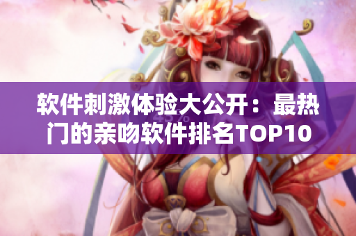 软件刺激体验大公开：最热门的亲吻软件排名TOP10