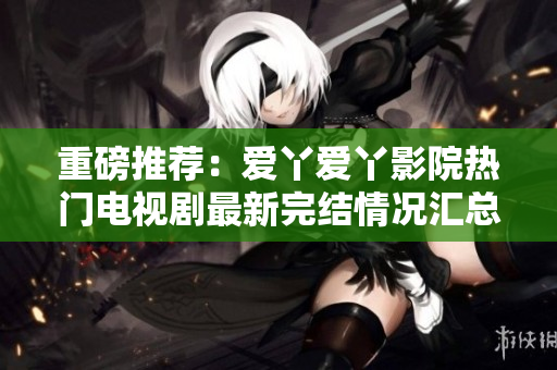 重磅推荐：爱丫爱丫影院热门电视剧最新完结情况汇总！