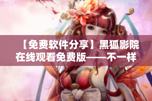 【免费软件分享】黑狐影院在线观看免费版——不一样的网络视频体验！