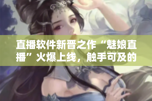 直播软件新晋之作“魅娘直播”火爆上线，触手可及的网络直播体验