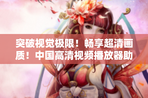 突破视觉极限！畅享超清画质！中国高清视频播放器助你亲临影院级体验！