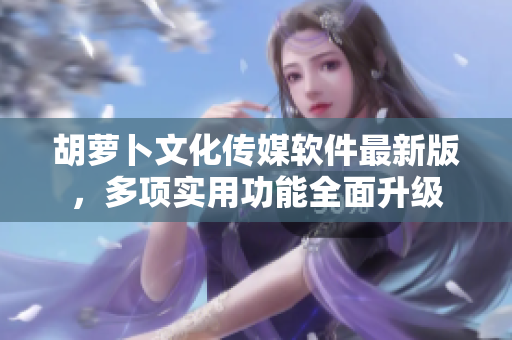 胡萝卜文化传媒软件最新版，多项实用功能全面升级