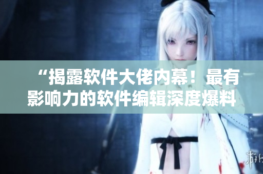 “揭露软件大佬内幕！最有影响力的软件编辑深度爆料”
