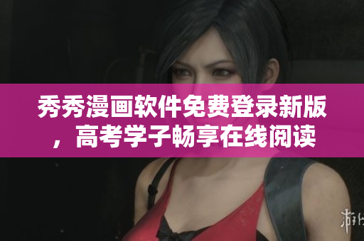 秀秀漫画软件免费登录新版，高考学子畅享在线阅读