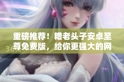 重磅推荐！糟老头子安卓至尊免费版，给你更强大的网络软件体验！