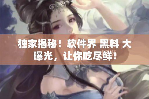 独家揭秘！软件界 黑料 大曝光，让你吃尽鲜！