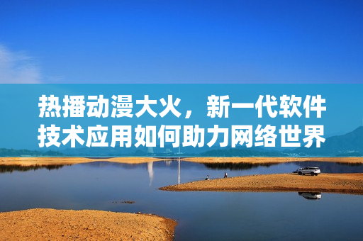 热播动漫大火，新一代软件技术应用如何助力网络世界？