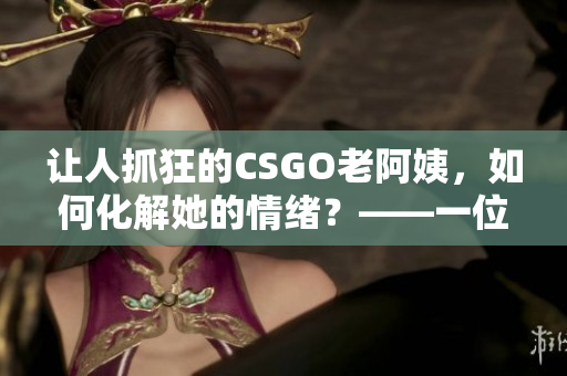 让人抓狂的CSGO老阿姨，如何化解她的情绪？——一位软件编辑的建议
