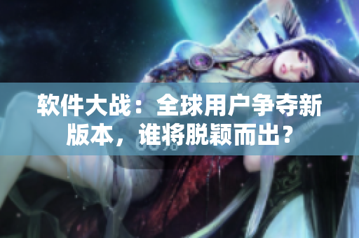 软件大战：全球用户争夺新版本，谁将脱颖而出？