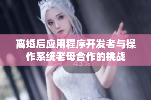 离婚后应用程序开发者与操作系统老母合作的挑战