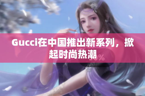 Gucci在中国推出新系列，掀起时尚热潮