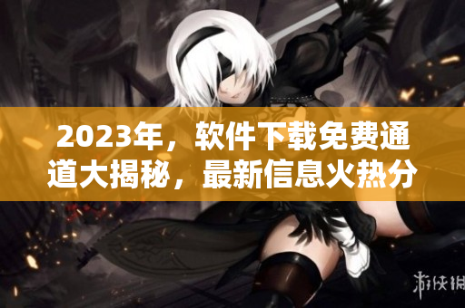 2023年，软件下载免费通道大揭秘，最新信息火热分享