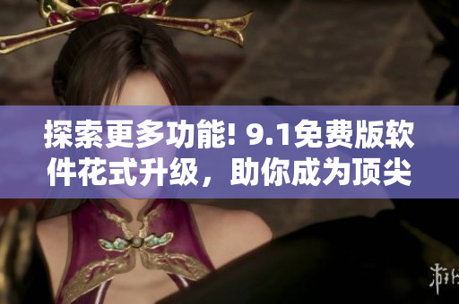 探索更多功能! 9.1免费版软件花式升级，助你成为顶尖编辑!