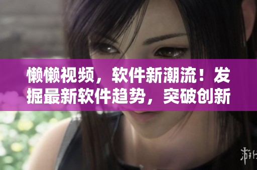 懒懒视频，软件新潮流！发掘最新软件趋势，突破创新边界