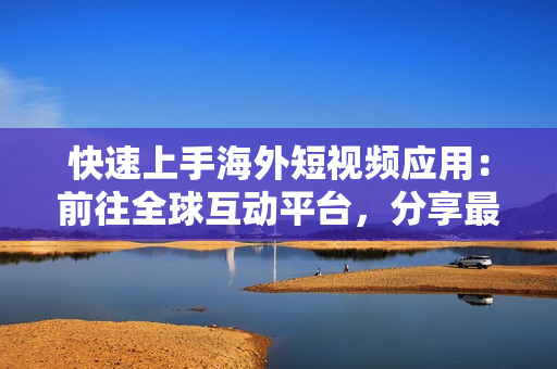 快速上手海外短视频应用：前往全球互动平台，分享最新软件特色