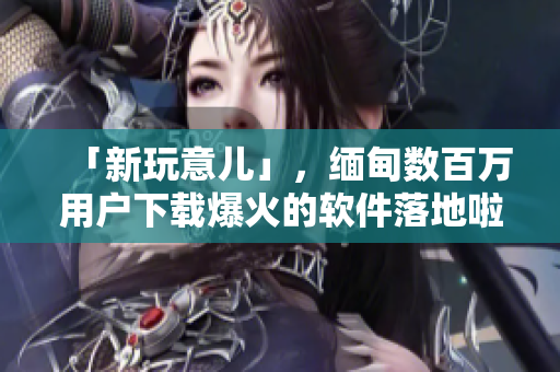 「新玩意儿」，缅甸数百万用户下载爆火的软件落地啦！