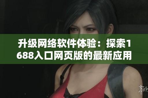 升级网络软件体验：探索1688入口网页版的最新应用与工具