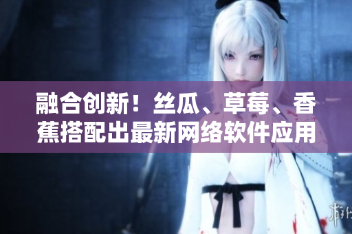 融合创新！丝瓜、草莓、香蕉搭配出最新网络软件应用技术