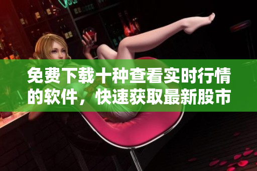 免费下载十种查看实时行情的软件，快速获取最新股市动态