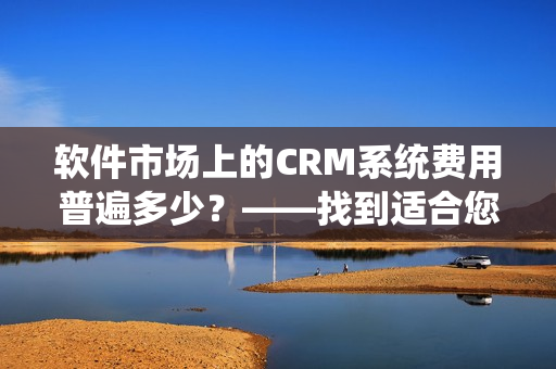 软件市场上的CRM系统费用普遍多少？——找到适合您的CRM套件！