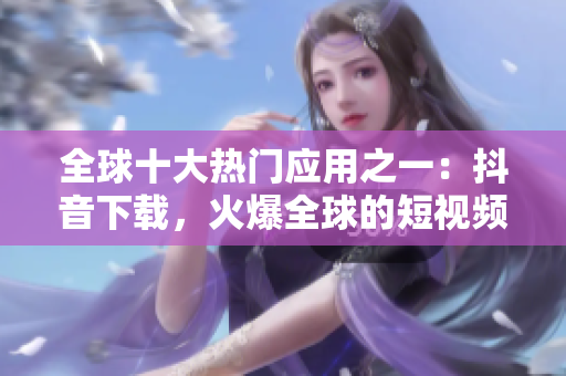 全球十大热门应用之一：抖音下载，火爆全球的短视频社交平台