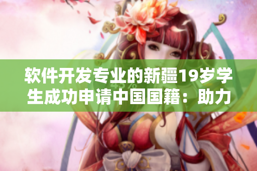 软件开发专业的新疆19岁学生成功申请中国国籍：助力中国网络软件行业发展