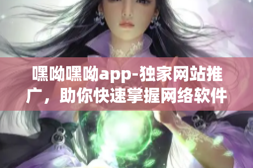 嘿呦嘿呦app-独家网站推广，助你快速掌握网络软件技巧