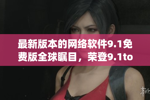 最新版本的网络软件9.1免费版全球瞩目，荣登9.1top榜首