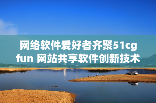网络软件爱好者齐聚51cgfun 网站共享软件创新技术