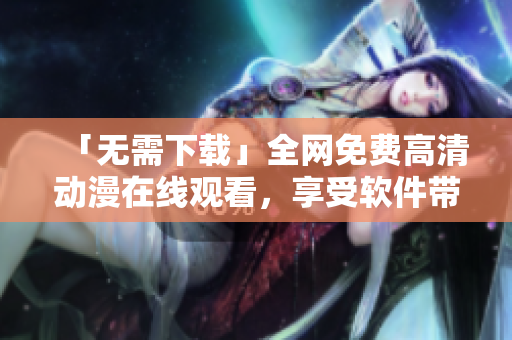 「无需下载」全网免费高清动漫在线观看，享受软件带来的流畅体验