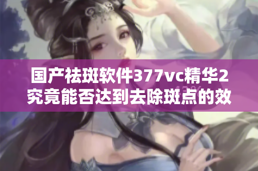 国产祛斑软件377vc精华2究竟能否达到去除斑点的效果？