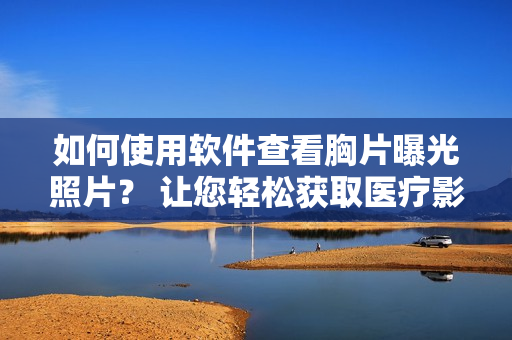 如何使用软件查看胸片曝光照片？ 让您轻松获取医疗影像结果