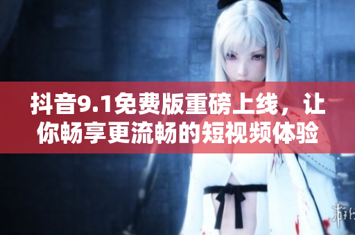 抖音9.1免费版重磅上线，让你畅享更流畅的短视频体验！