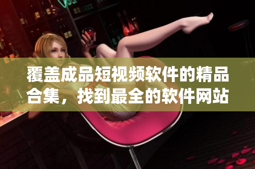 覆盖成品短视频软件的精品合集，找到最全的软件网站和App