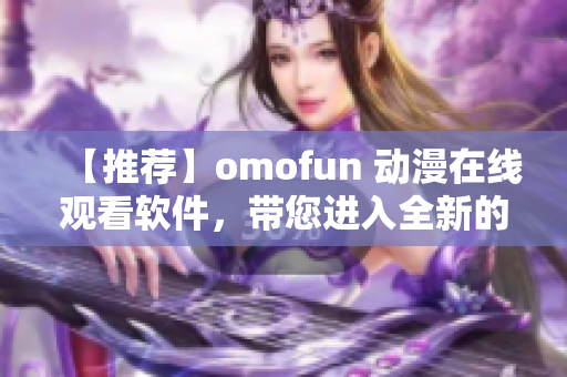 【推荐】omofun 动漫在线观看软件，带您进入全新的动漫世界